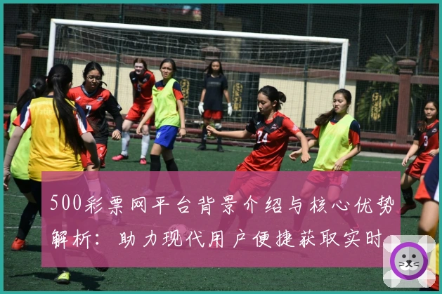 500彩票网平台背景介绍与核心优势解析：助力现代用户便捷获取实时信息