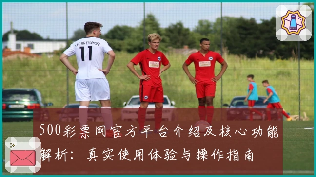 500彩票网官方平台介绍及核心功能解析：真实使用体验与操作指南