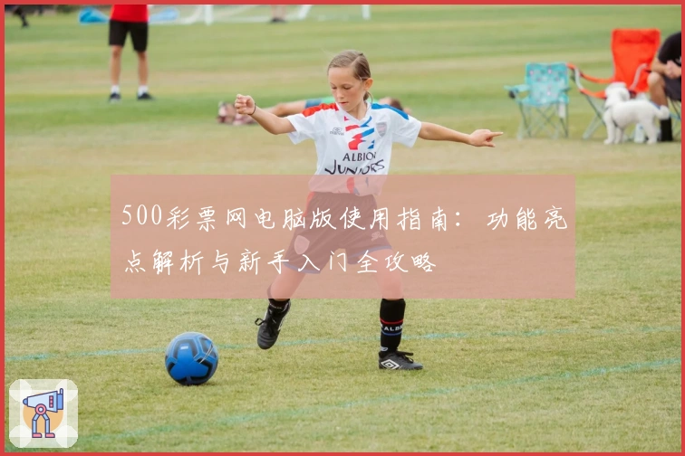 500彩票网电脑版使用指南：功能亮点解析与新手入门全攻略