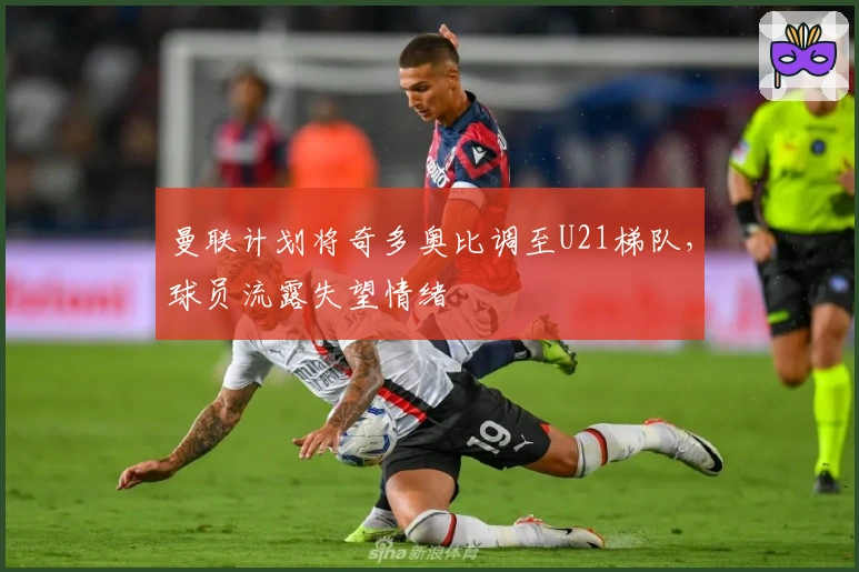 曼联计划将奇多奥比调至U21梯队，球员流露失望情绪