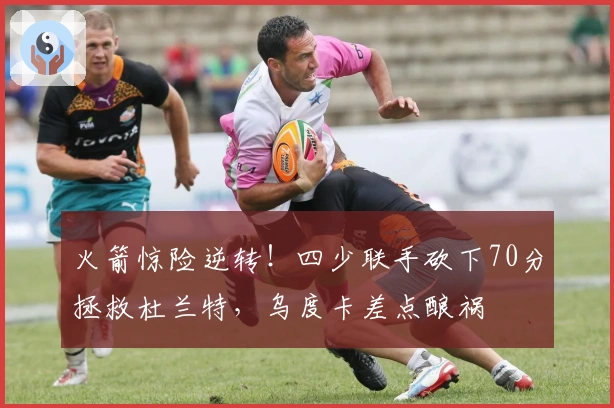 火箭惊险逆转！四少联手砍下70分拯救杜兰特，乌度卡差点酿祸